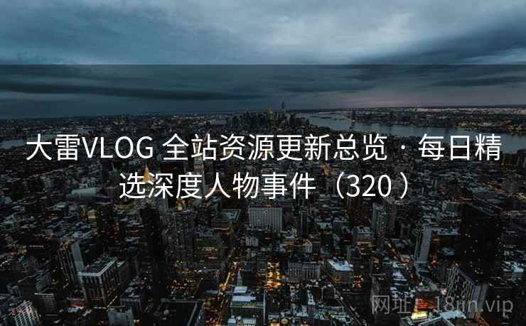 大雷VLOG 全站资源更新总览 · 每日精选深度人物事件(320 ) 大雷VLOG 全站资源更新总览 · 每日精选深度人物事件(320 )