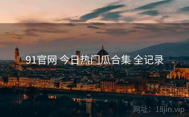 91官网 今日热门瓜合集 全记录 91官网 今日热门瓜合集 全记录