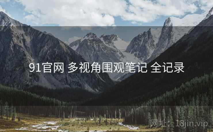 91官网 多视角围观笔记 全记录 91官网 多视角围观笔记 全记录