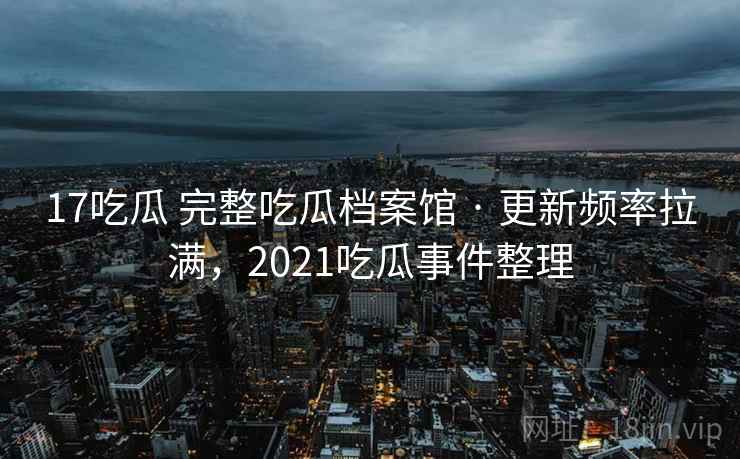 17吃瓜 完整吃瓜档案馆 · 更新频率拉满,2021吃瓜事件整理 17吃瓜 完整吃瓜档案馆 · 更新频率拉满,2021吃瓜事件整理