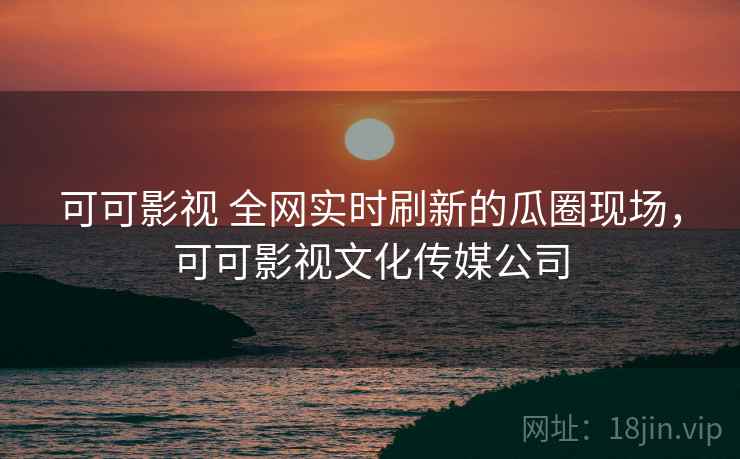 可可影视 全网实时刷新的瓜圈现场,可可影视文化传媒公司 可可影视 全网实时刷新的瓜圈现场,可可影视文化传媒公司
