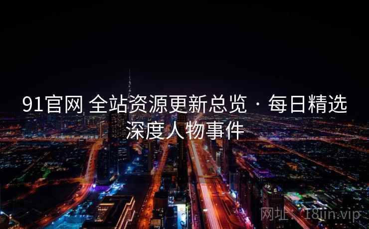 91官网 全站资源更新总览 · 每日精选深度人物事件 91官网 全站资源更新总览 · 每日精选深度人物事件