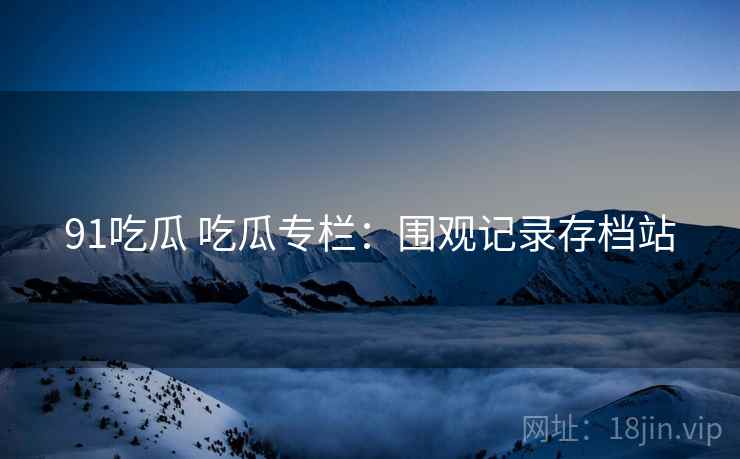 91吃瓜 吃瓜专栏:围观记录存档站 91吃瓜 吃瓜专栏:围观记录存档站