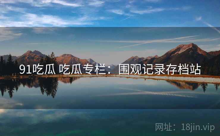 91吃瓜 吃瓜专栏:围观记录存档站 91吃瓜 吃瓜专栏:围观记录存档站